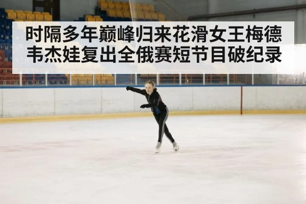 时隔多年巅峰归来花滑女王梅德韦杰娃复出全俄赛短节目破纪录